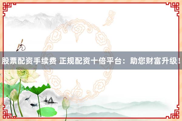 股票配资手续费 正规配资十倍平台:助您财富升级!