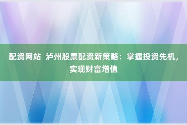 配资网站  泸州股票配资新策略：掌握投资先机，实现财富增值