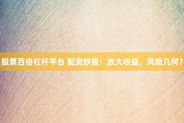 股票百倍杠杆平台 配资炒股：放大收益，风险几何？