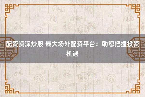 配资资深炒股 最大场外配资平台：助您把握投资机遇