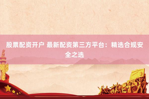 股票配资开户 最新配资第三方平台：精选合规安全之选