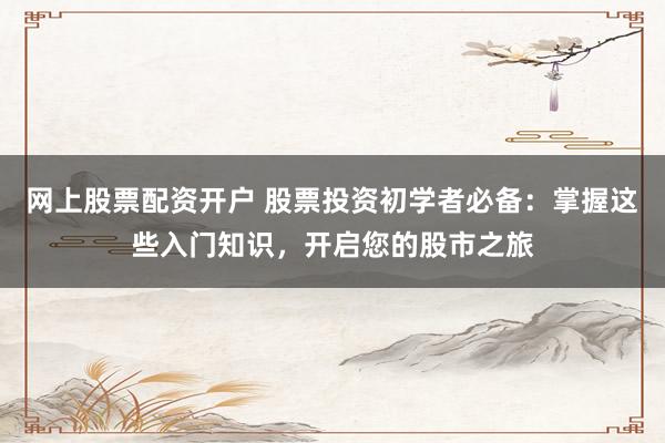 网上股票配资开户 股票投资初学者必备：掌握这些入门知识，开启您的股市之旅