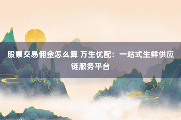 股票交易佣金怎么算 万生优配：一站式生鲜供应链服务平台
