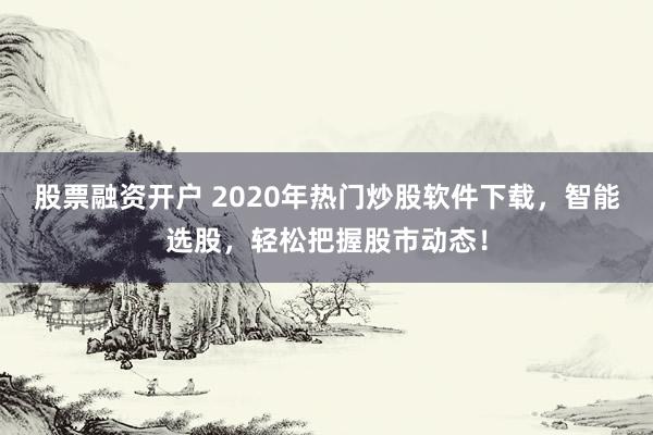 股票融资开户 2020年热门炒股软件下载，智能选股，轻松把握股市动态！
