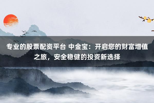 专业的股票配资平台 中金宝：开启您的财富增值之旅，安全稳健的投资新选择