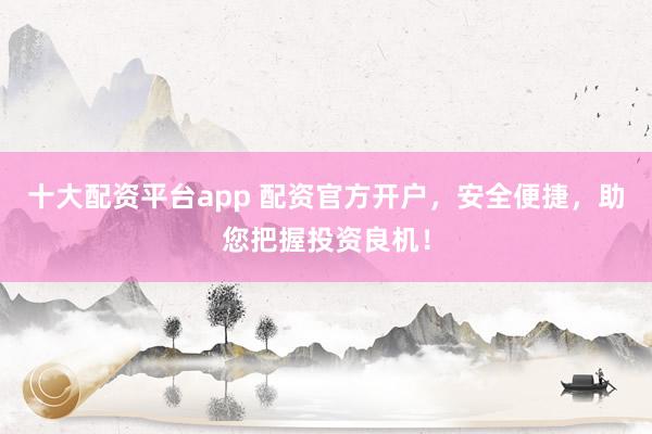 十大配资平台app 配资官方开户，安全便捷，助您把握投资良机！