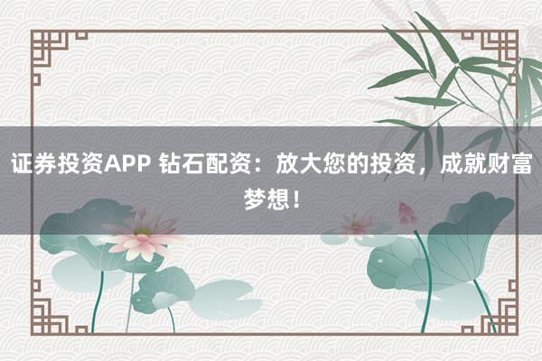 证券投资APP 钻石配资：放大您的投资，成就财富梦想！