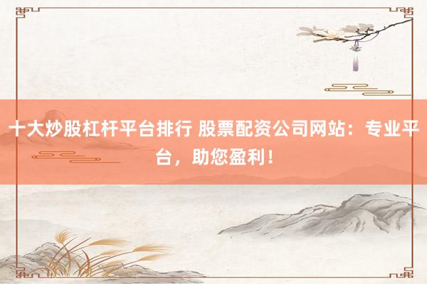 十大炒股杠杆平台排行 股票配资公司网站：专业平台，助您盈利！