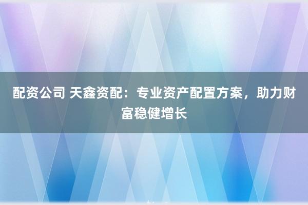 配资公司 天鑫资配：专业资产配置方案，助力财富稳健增长