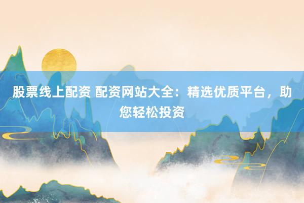 股票线上配资 配资网站大全：精选优质平台，助您轻松投资