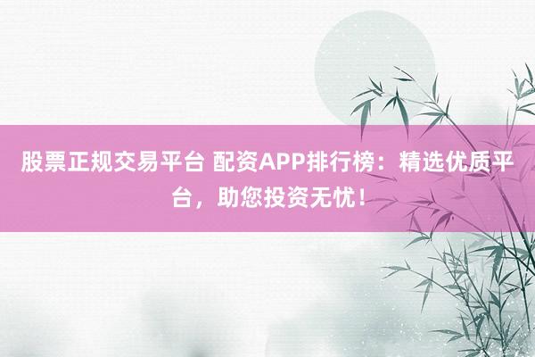 股票正规交易平台 配资APP排行榜：精选优质平台，助您投资无忧！
