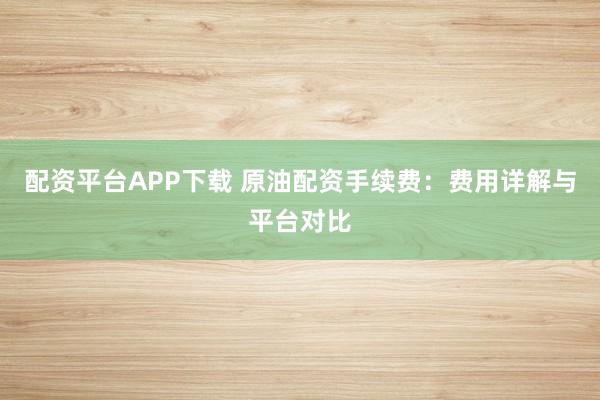 配资平台APP下载 原油配资手续费：费用详解与平台对比