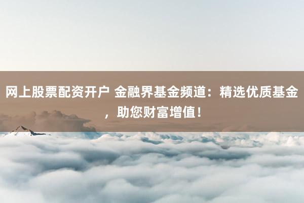 网上股票配资开户 金融界基金频道：精选优质基金，助您财富增值！