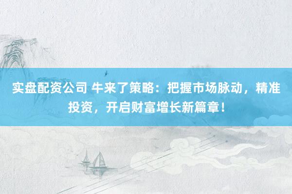 实盘配资公司 牛来了策略：把握市场脉动，精准投资，开启财富增长新篇章！