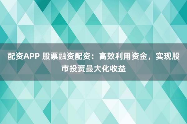 配资APP 股票融资配资：高效利用资金，实现股市投资最大化收益