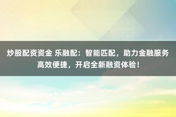 炒股配资资金 乐融配：智能匹配，助力金融服务高效便捷，开启全新融资体验！
