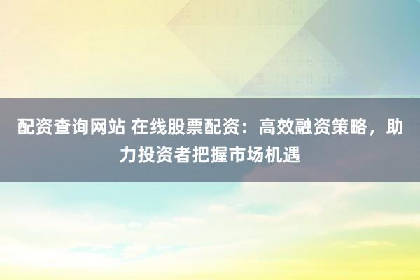 配资查询网站 在线股票配资：高效融资策略，助力投资者把握市场机遇