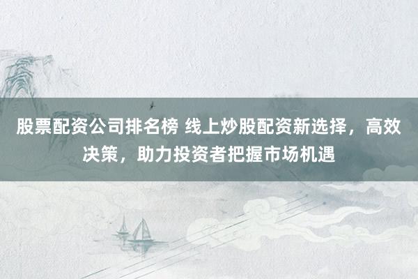 股票配资公司排名榜 线上炒股配资新选择，高效决策，助力投资者把握市场机遇