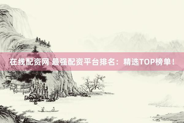 在线配资网 最强配资平台排名：精选TOP榜单！