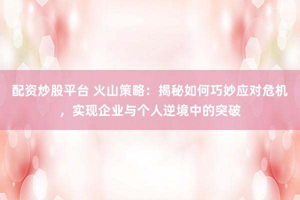 配资炒股平台 火山策略：揭秘如何巧妙应对危机，实现企业与个人逆境中的突破