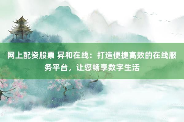 网上配资股票 昇和在线：打造便捷高效的在线服务平台，让您畅享数字生活