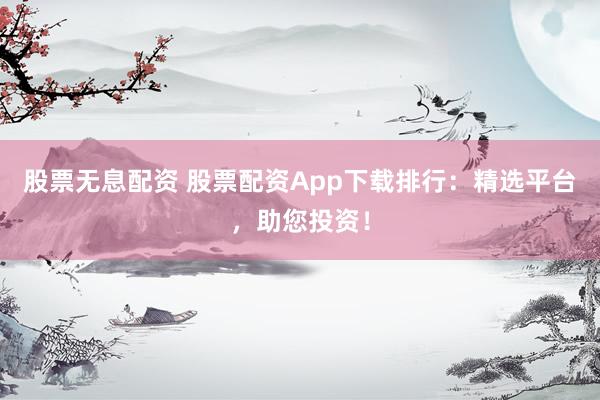 股票无息配资 股票配资App下载排行：精选平台，助您投资！