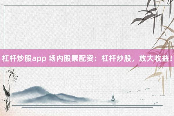 杠杆炒股app 场内股票配资：杠杆炒股，放大收益！