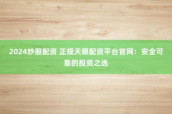 2024炒股配资 正规天眼配资平台官网：安全可靠的投资之选