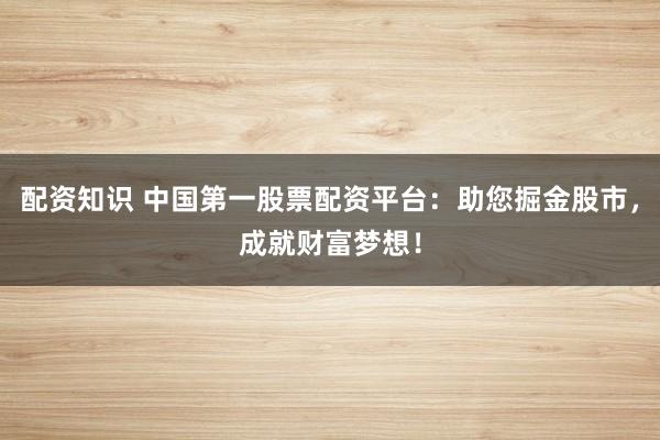 配资知识 中国第一股票配资平台：助您掘金股市，成就财富梦想！