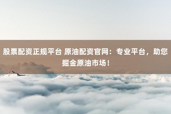 股票配资正规平台 原油配资官网：专业平台，助您掘金原油市场！