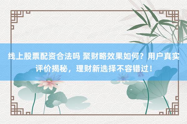 线上股票配资合法吗 聚财略效果如何？用户真实评价揭秘，理财新选择不容错过！