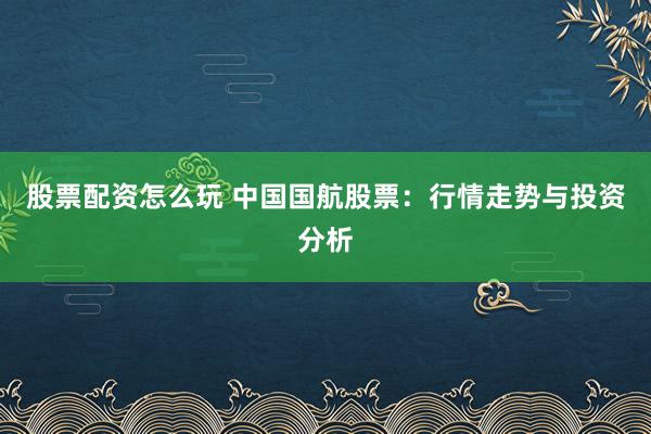 股票配资怎么玩 中国国航股票：行情走势与投资分析