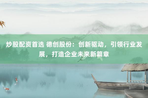 炒股配资首选 德创股份：创新驱动，引领行业发展，打造企业未来新篇章