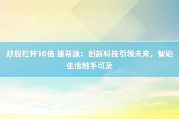炒股杠杆10倍 捷希源：创新科技引领未来，智能生活触手可及
