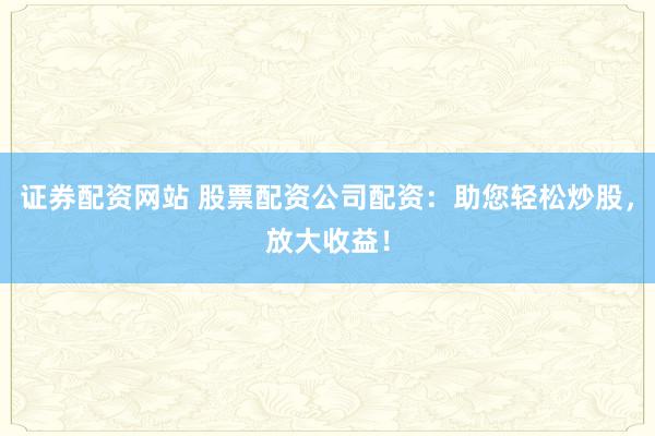 证券配资网站 股票配资公司配资：助您轻松炒股，放大收益！