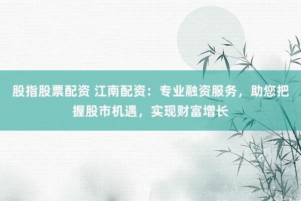 股指股票配资 江南配资：专业融资服务，助您把握股市机遇，实现财富增长