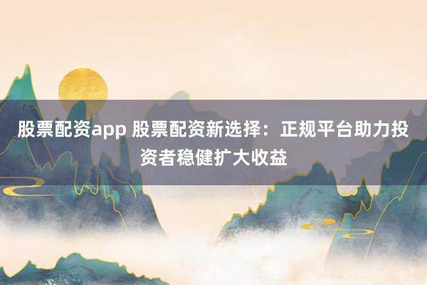 股票配资app 股票配资新选择：正规平台助力投资者稳健扩大收益
