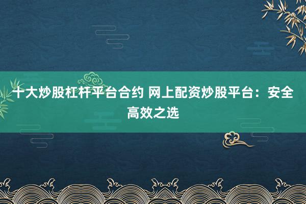 十大炒股杠杆平台合约 网上配资炒股平台：安全高效之选