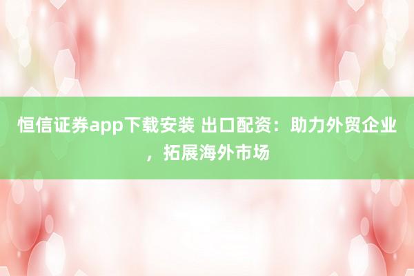 恒信证券app下载安装 出口配资：助力外贸企业，拓展海外市场