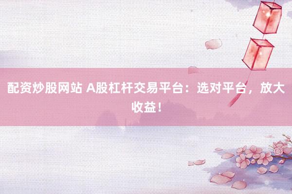 配资炒股网站 A股杠杆交易平台：选对平台，放大收益！