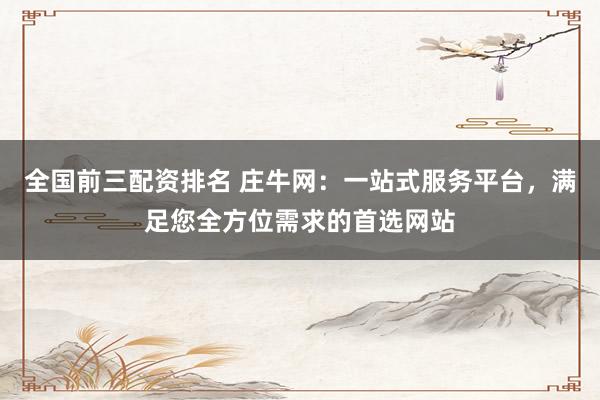 全国前三配资排名 庄牛网：一站式服务平台，满足您全方位需求的首选网站