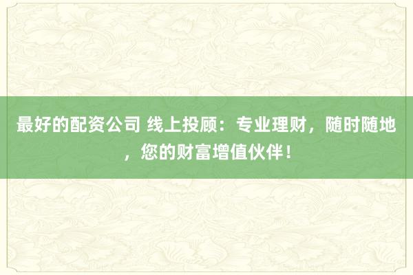 最好的配资公司 线上投顾：专业理财，随时随地，您的财富增值伙伴！