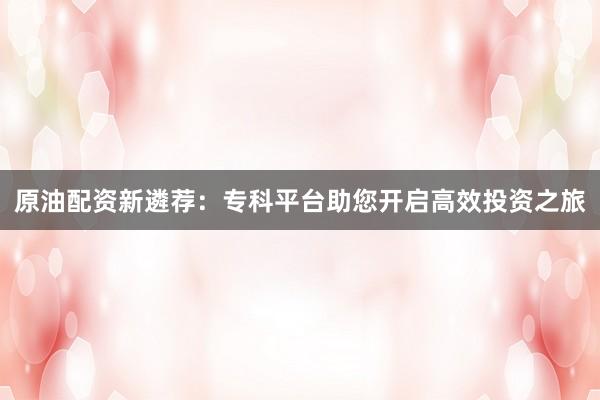 原油配资新遴荐:专科平台助您开启高效投资之旅