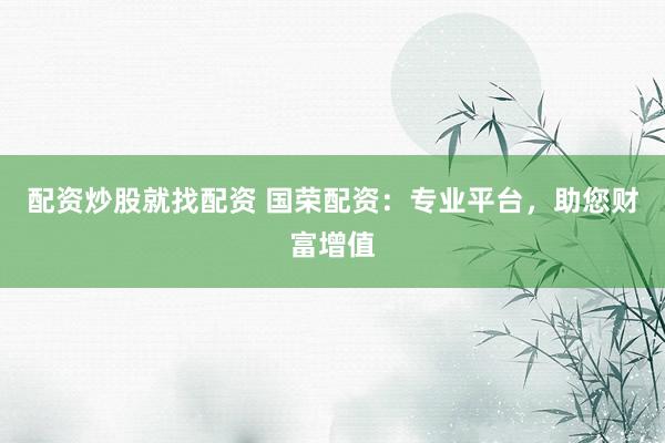 配资炒股就找配资 国荣配资：专业平台，助您财富增值