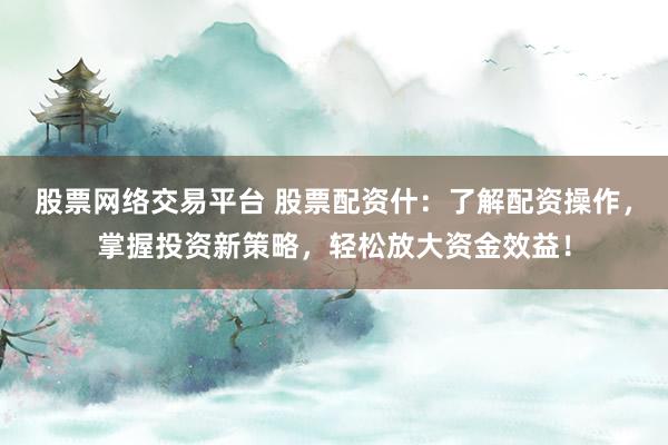 股票网络交易平台 股票配资什：了解配资操作，掌握投资新策略，轻松放大资金效益！