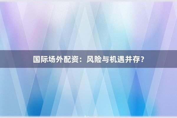 国际场外配资：风险与机遇并存？