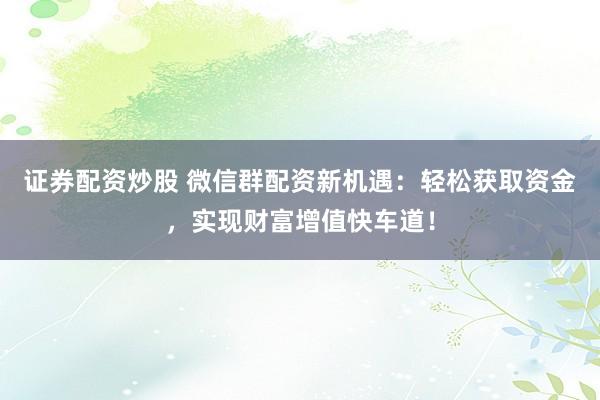 证券配资炒股 微信群配资新机遇：轻松获取资金，实现财富增值快车道！