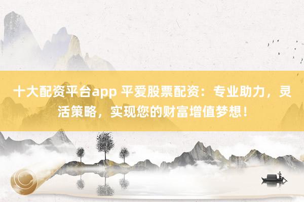 十大配资平台app 平爱股票配资:专业助力,灵活策略,实现您的财富增值梦想!