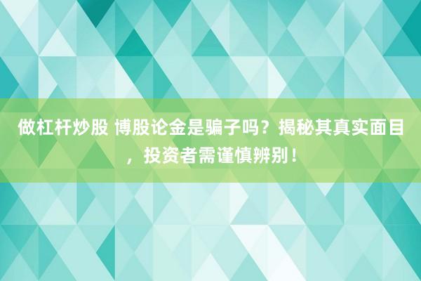 做杠杆炒股 博股论金是骗子吗？揭秘其真实面目，投资者需谨慎辨别！