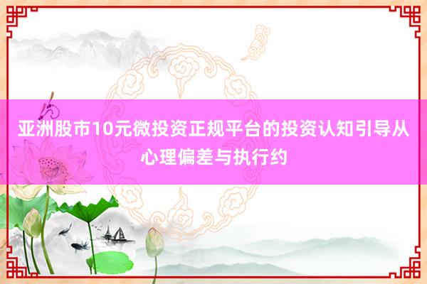 亚洲股市10元微投资正规平台的投资认知引导从心理偏差与执行约